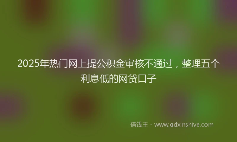 2025年热门网上提公积金审核不通过，整理五个利息低的网贷口子