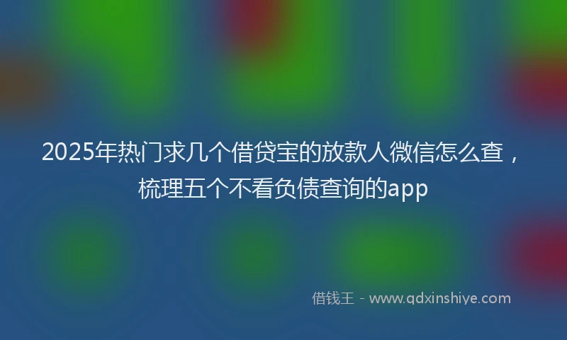 2025年热门求几个借贷宝的放款人微信怎么查，梳理五个不看负债查询的app