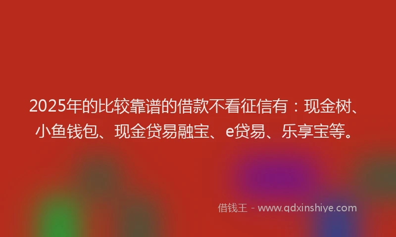 2025年的比较靠谱的借款不看征信有：现金树、小鱼钱包、现金贷易融宝、e贷易、乐享宝等。