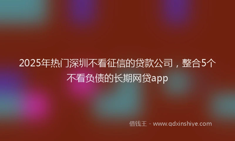 2025年热门深圳不看征信的贷款公司，整合5个不看负债的长期网贷app