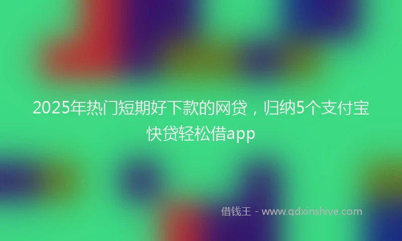 2025年热门短期好下款的网贷，归纳5个支付宝快贷轻松借app