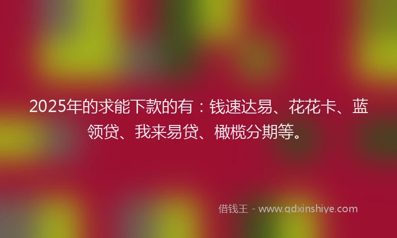 2025年的求能下款的有：钱速达易、花花卡、蓝领贷、我来易贷、橄榄分期等。