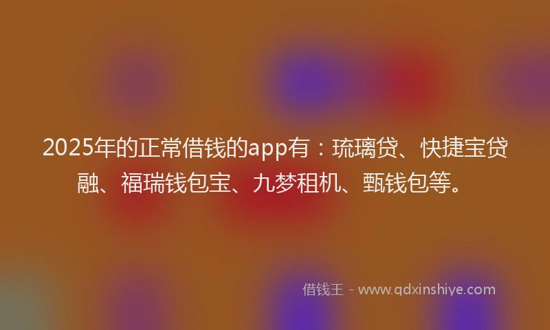 2025年的正常借钱的app有：琉璃贷、快捷宝贷融、福瑞钱包宝、九梦租机、甄钱包等。