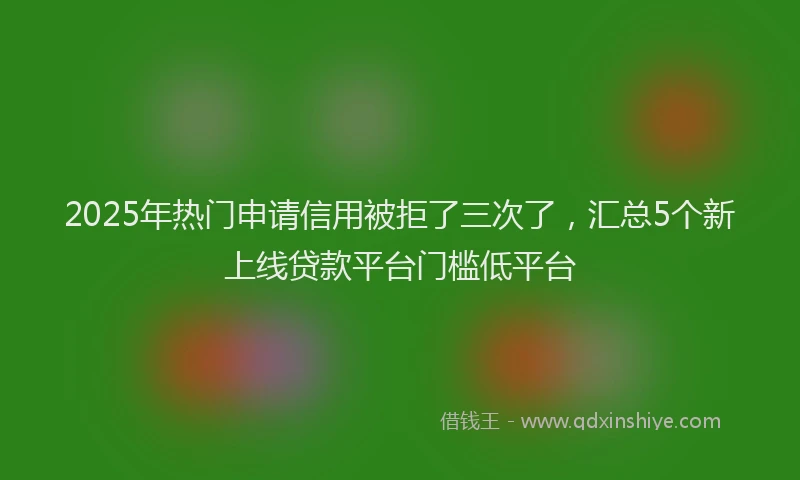 2025年热门申请信用被拒了三次了，汇总5个新上线贷款平台门槛低平台