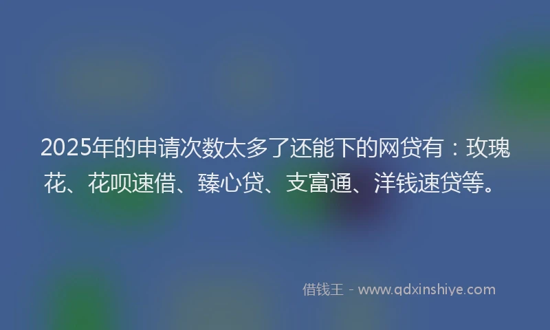 2025年的申请次数太多了还能下的网贷有：玫瑰花、花呗速借、臻心贷、支富通、洋钱速贷等。