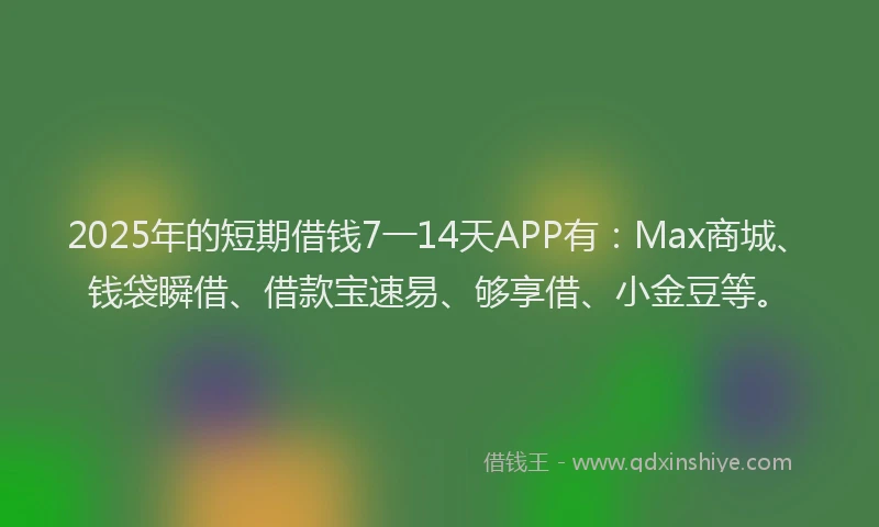 2025年的短期借钱7一14天APP有：Max商城、钱袋瞬借、借款宝速易、够享借、小金豆等。