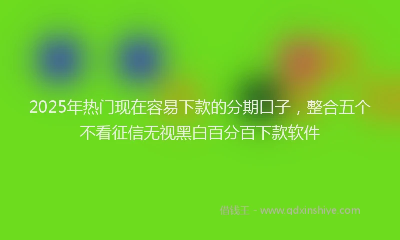 2025年热门现在容易下款的分期口子，整合五个不看征信无视黑白百分百下款软件