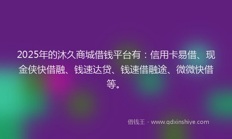 2025年的沐久商城借钱平台有：信用卡易借、现金侠快借融、钱速达贷、钱速借融途、微微快借等。