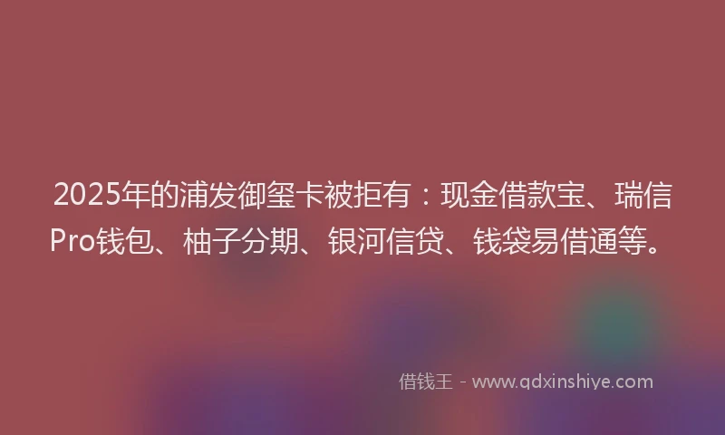 2025年的浦发御玺卡被拒有：现金借款宝、瑞信Pro钱包、柚子分期、银河信贷、钱袋易借通等。