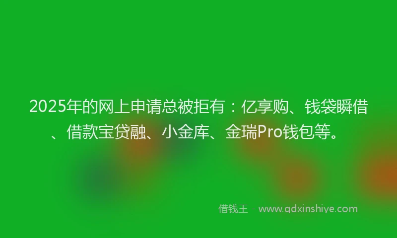 2025年的网上申请总被拒有：亿享购、钱袋瞬借、借款宝贷融、小金库、金瑞Pro钱包等。
