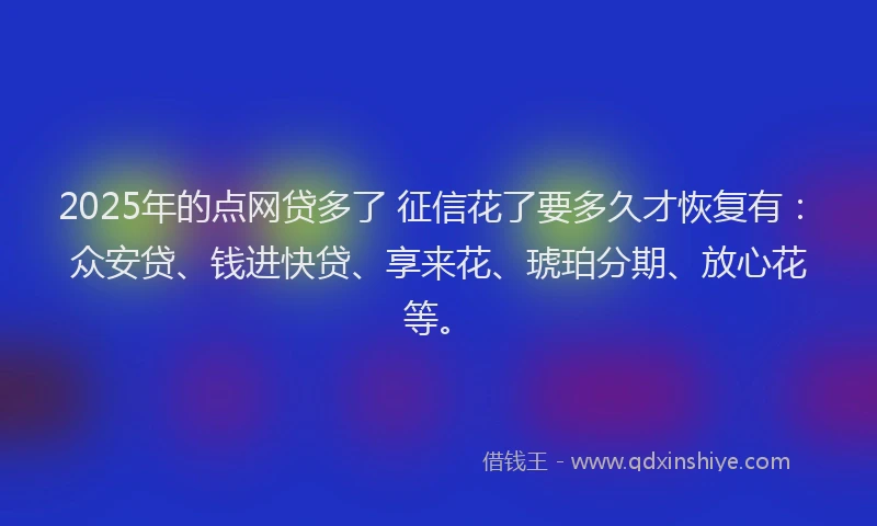 2025年的点网贷多了 征信花了要多久才恢复有：众安贷、钱进快贷、享来花、琥珀分期、放心花等。