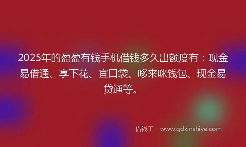 2025年的盈盈有钱手机借钱多久出额度有：现金易借通、享下花、宜口袋、哆来咪钱包、现金易贷通等。