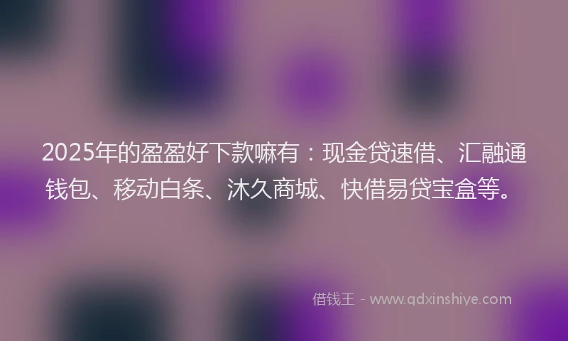 2025年的盈盈好下款嘛有：现金贷速借、汇融通钱包、移动白条、沐久商城、快借易贷宝盒等。