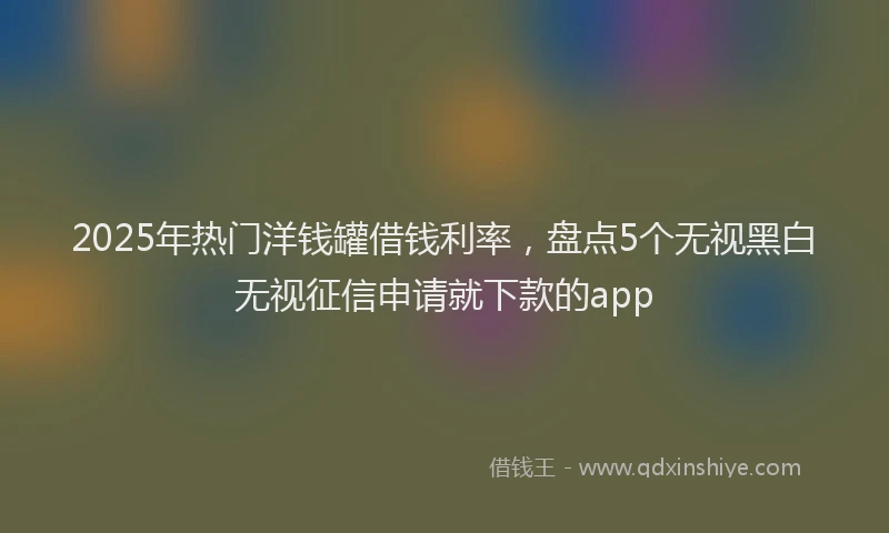 2025年热门洋钱罐借钱利率，盘点5个无视黑白无视征信申请就下款的app