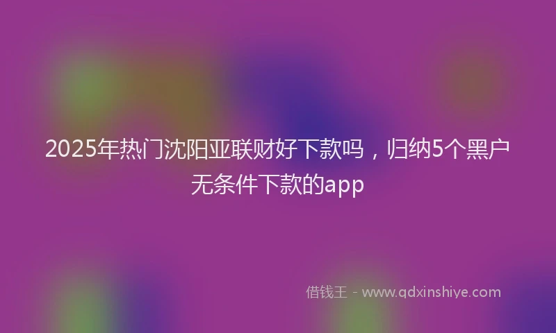 2025年热门沈阳亚联财好下款吗，归纳5个黑户无条件下款的app