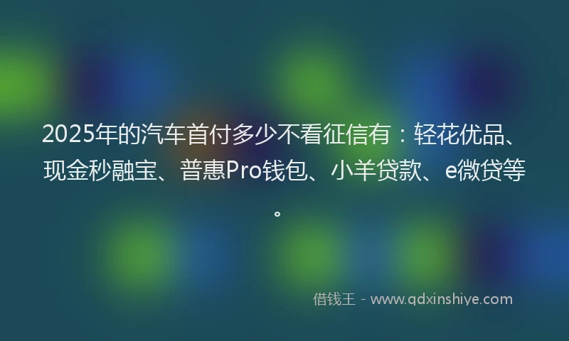 2025年的汽车首付多少不看征信有：轻花优品、现金秒融宝、普惠Pro钱包、小羊贷款、e微贷等。