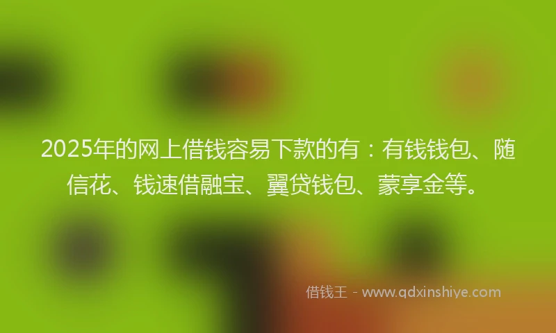 2025年的网上借钱容易下款的有：有钱钱包、随信花、钱速借融宝、翼贷钱包、蒙享金等。