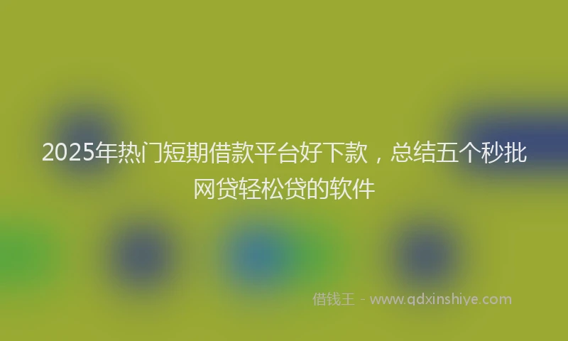 2025年热门短期借款平台好下款，总结五个秒批网贷轻松贷的软件