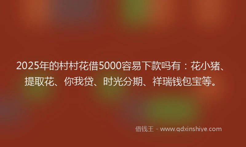 2025年的村村花借5000容易下款吗有：花小猪、提取花、你我贷、时光分期、祥瑞钱包宝等。