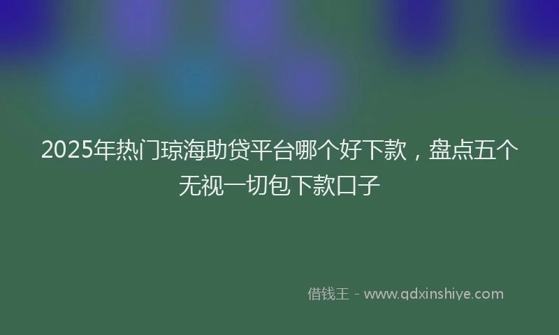 2025年热门琼海助贷平台哪个好下款，盘点五个无视一切包下款口子