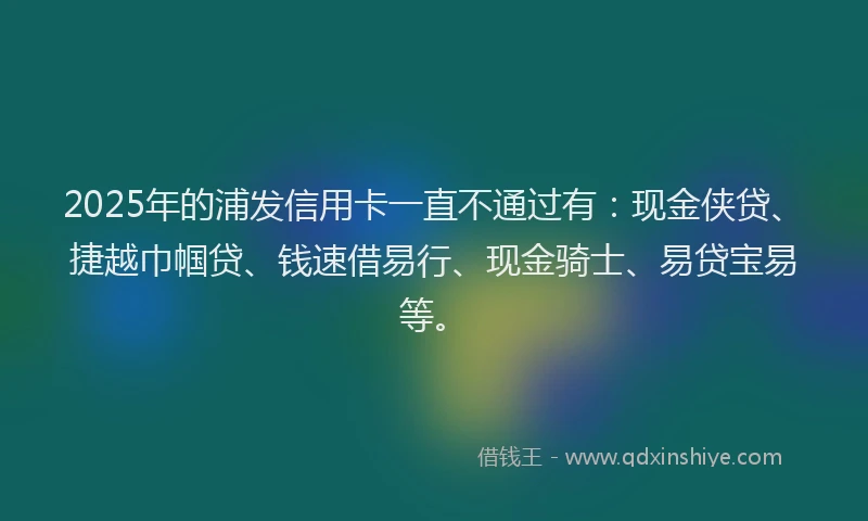 2025年的浦发信用卡一直不通过有：现金侠贷、捷越巾帼贷、钱速借易行、现金骑士、易贷宝易等。