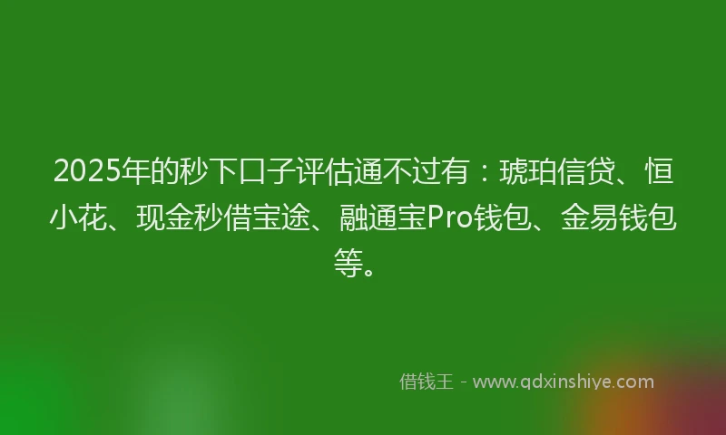 2025年的秒下口子评估通不过有：琥珀信贷、恒小花、现金秒借宝途、融通宝Pro钱包、金易钱包等。