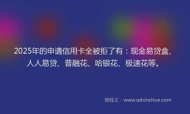 2025年的申请信用卡全被拒了有：现金易贷盒、人人易贷、普融花、哈银花、极速花等。