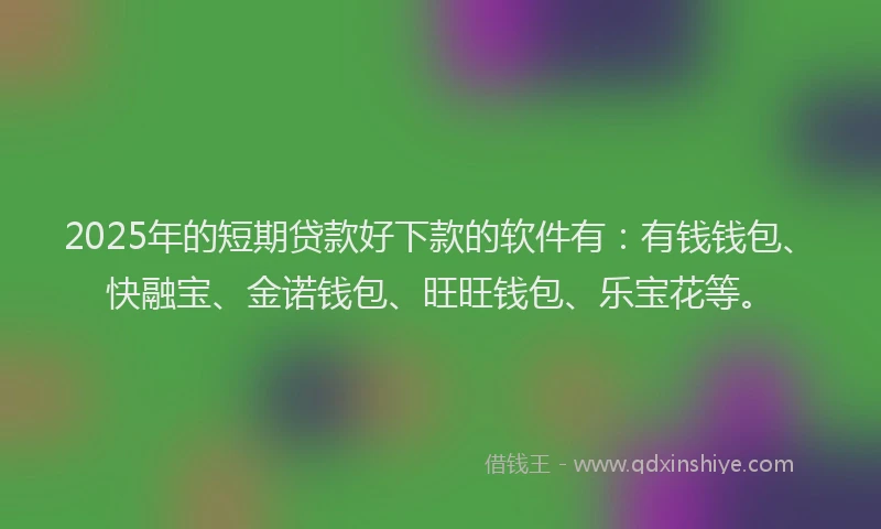 2025年的短期贷款好下款的软件有：有钱钱包、快融宝、金诺钱包、旺旺钱包、乐宝花等。