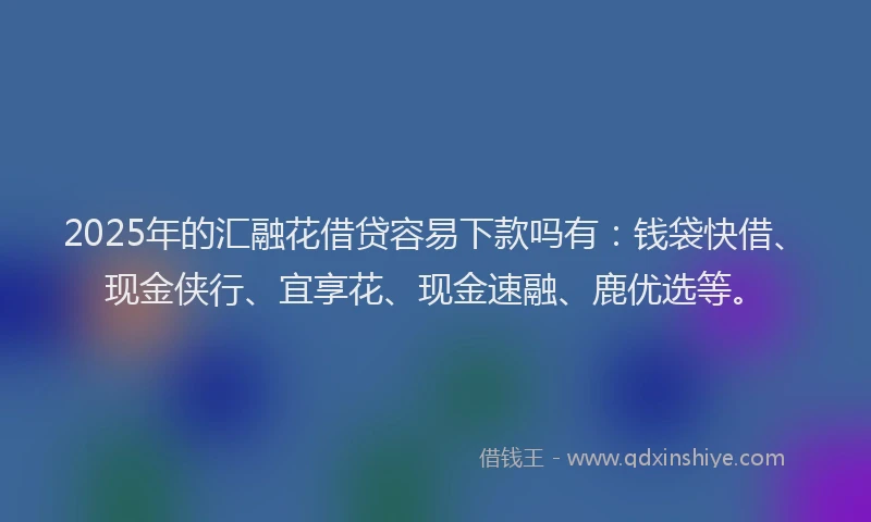 2025年的汇融花借贷容易下款吗有：钱袋快借、现金侠行、宜享花、现金速融、鹿优选等。