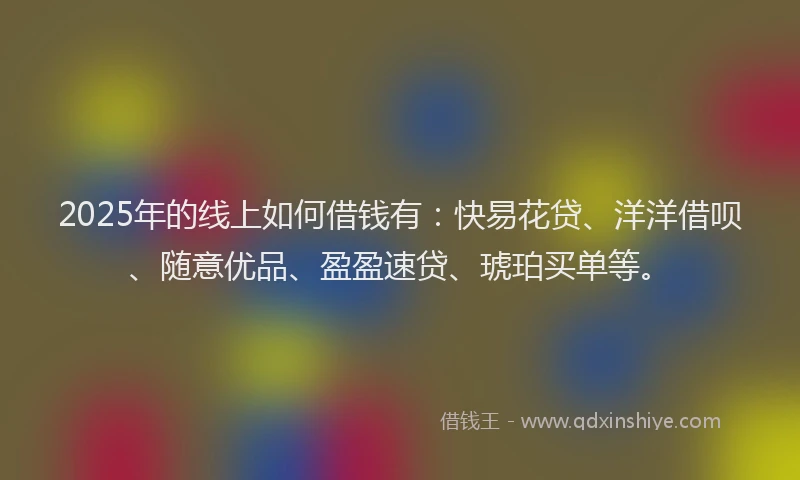 2025年的线上如何借钱有：快易花贷、洋洋借呗、随意优品、盈盈速贷、琥珀买单等。