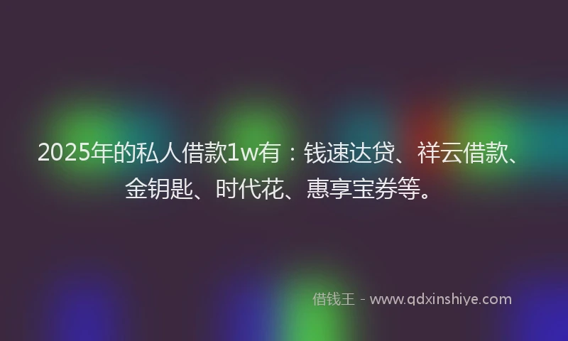 2025年的私人借款1w有：钱速达贷、祥云借款、金钥匙、时代花、惠享宝券等。