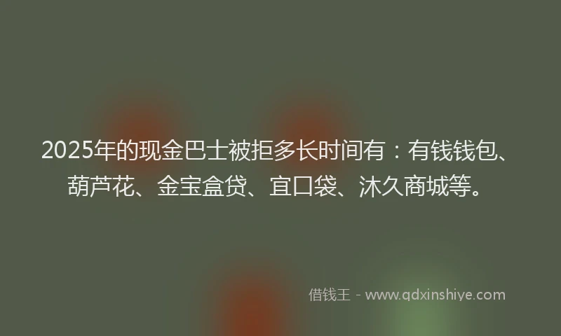 2025年的现金巴士被拒多长时间有：有钱钱包、葫芦花、金宝盒贷、宜口袋、沐久商城等。
