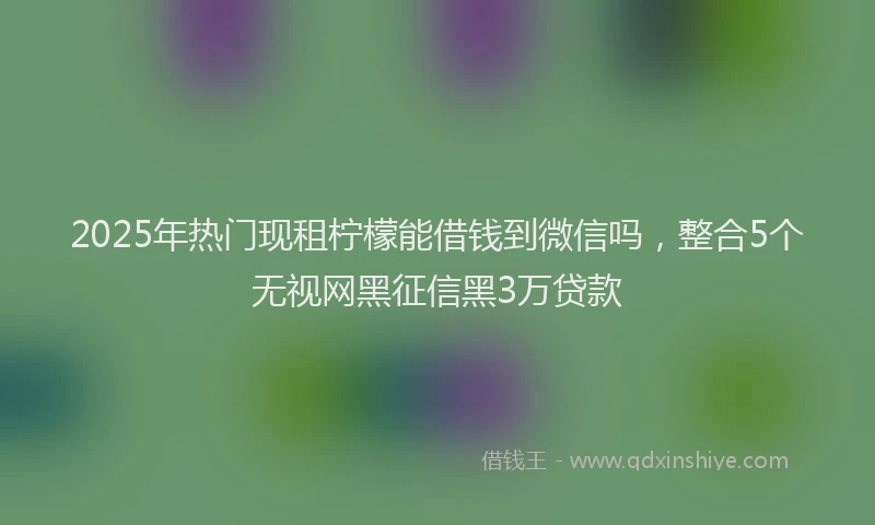 2025年热门现租柠檬能借钱到微信吗，整合5个无视网黑征信黑3万贷款