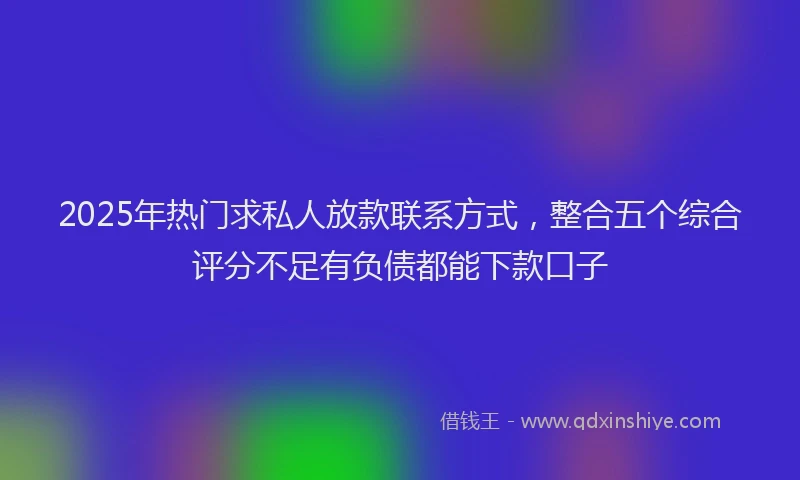 2025年热门求私人放款联系方式，整合五个综合评分不足有负债都能下款口子