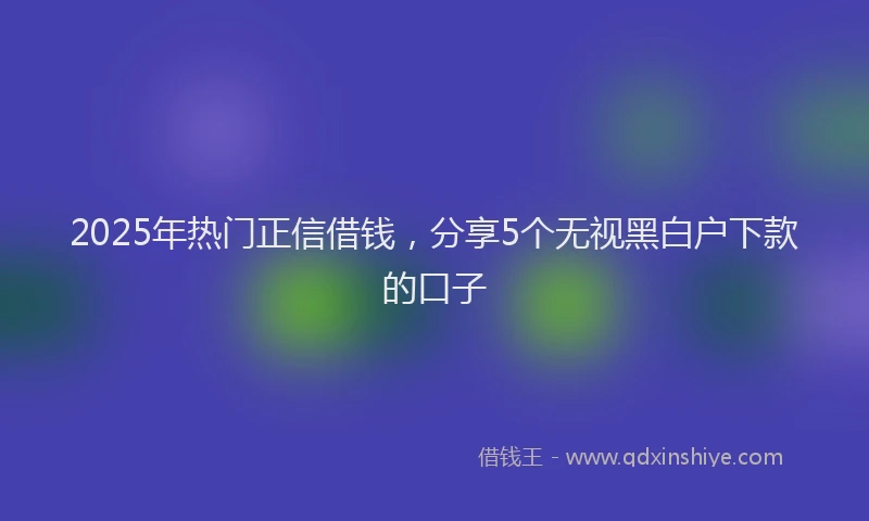 2025年热门正信借钱，分享5个无视黑白户下款的口子