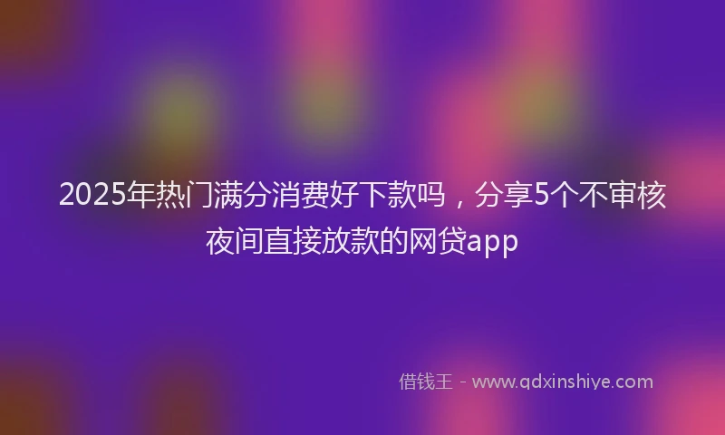 2025年热门满分消费好下款吗，分享5个不审核夜间直接放款的网贷app