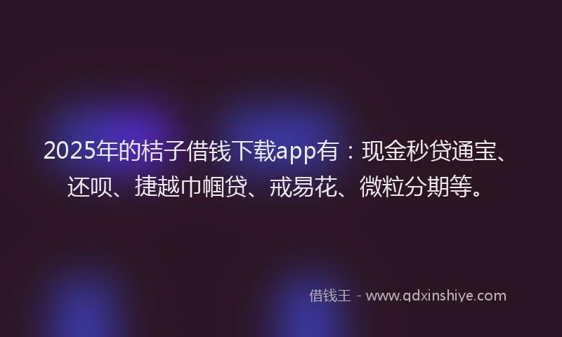 2025年的桔子借钱下载app有：现金秒贷通宝、还呗、捷越巾帼贷、戒易花、微粒分期等。
