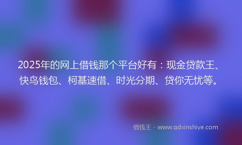2025年的网上借钱那个平台好有：现金贷款王、快鸟钱包、柯基速借、时光分期、贷你无忧等。