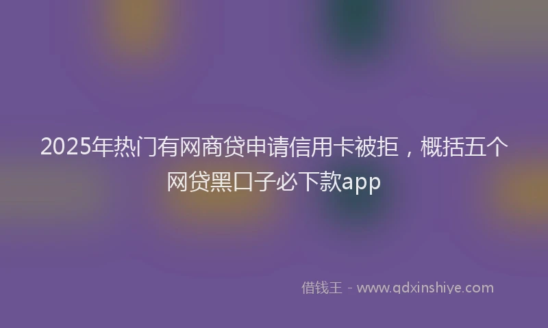 2025年热门有网商贷申请信用卡被拒，概括五个网贷黑口子必下款app