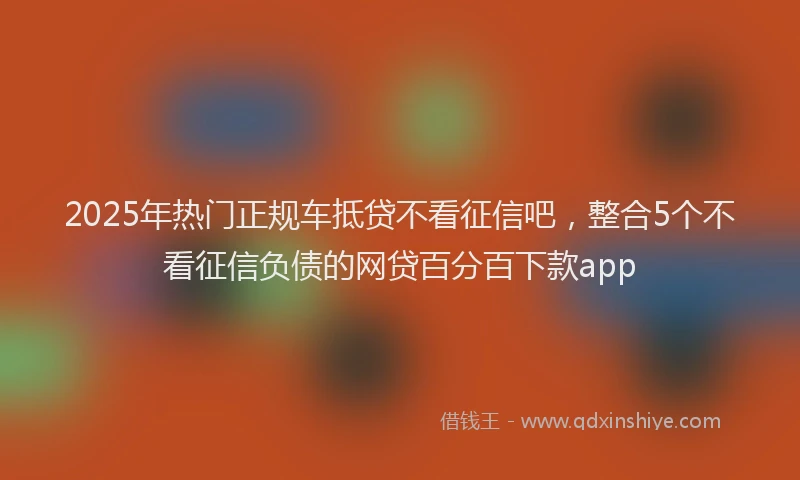 2025年热门正规车抵贷不看征信吧，整合5个不看征信负债的网贷百分百下款app