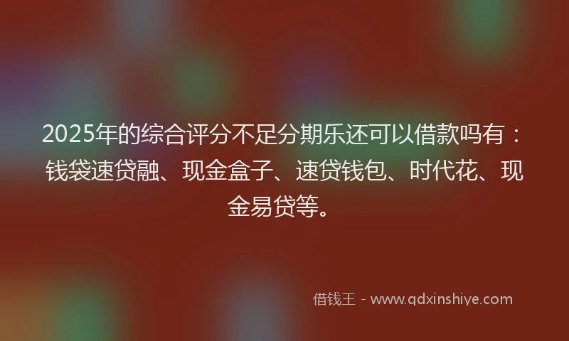 2025年的综合评分不足分期乐还可以借款吗有：钱袋速贷融、现金盒子、速贷钱包、时代花、现金易贷等。