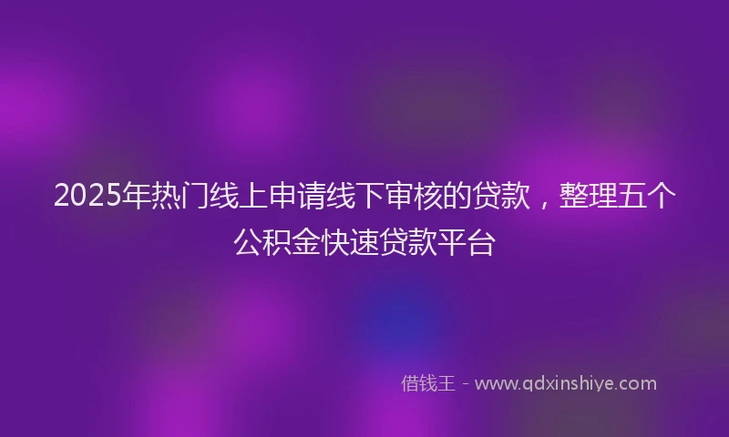 2025年热门线上申请线下审核的贷款，整理五个公积金快速贷款平台
