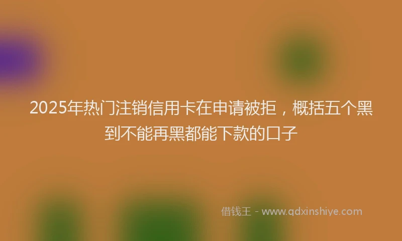 2025年热门注销信用卡在申请被拒，概括五个黑到不能再黑都能下款的口子