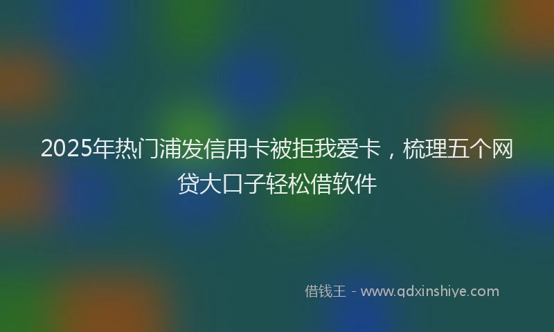 2025年热门浦发信用卡被拒我爱卡，梳理五个网贷大口子轻松借软件