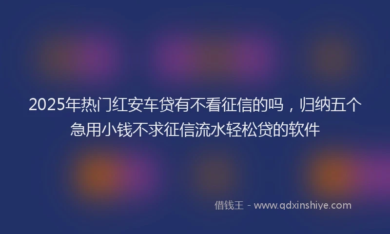 2025年热门红安车贷有不看征信的吗，归纳五个急用小钱不求征信流水轻松贷的软件