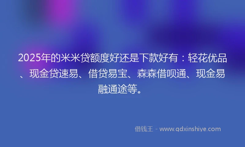 2025年的米米贷额度好还是下款好有：轻花优品、现金贷速易、借贷易宝、森森借呗通、现金易融通途等。