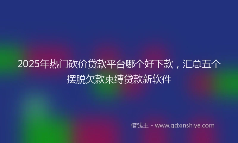 2025年热门砍价贷款平台哪个好下款，汇总五个摆脱欠款束缚贷款新软件