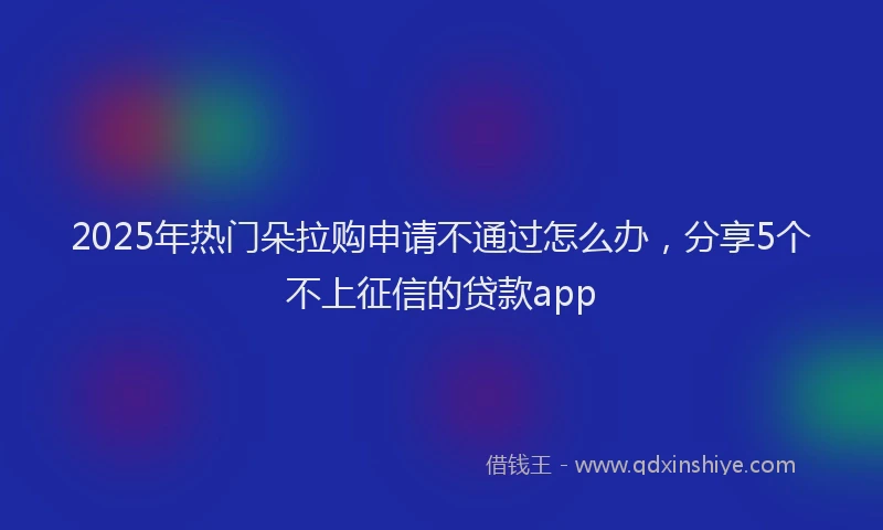 2025年热门朵拉购申请不通过怎么办，分享5个不上征信的贷款app