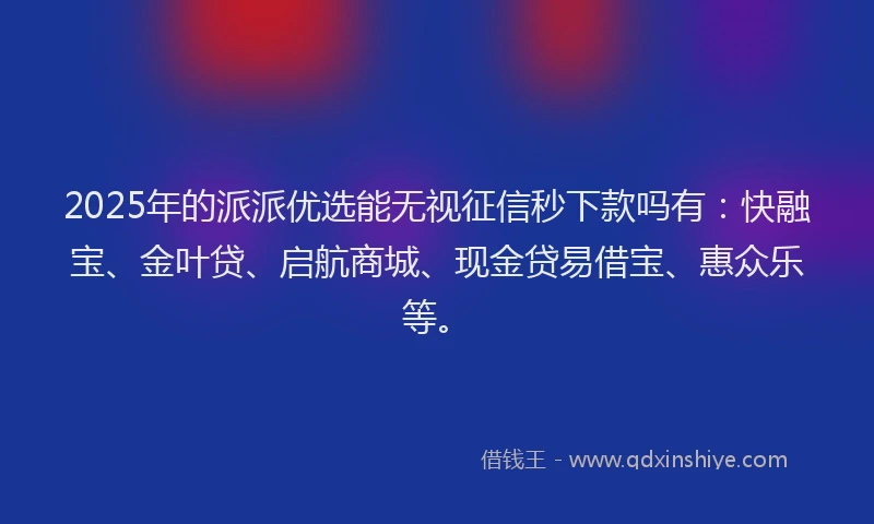 2025年的派派优选能无视征信秒下款吗有：快融宝、金叶贷、启航商城、现金贷易借宝、惠众乐等。