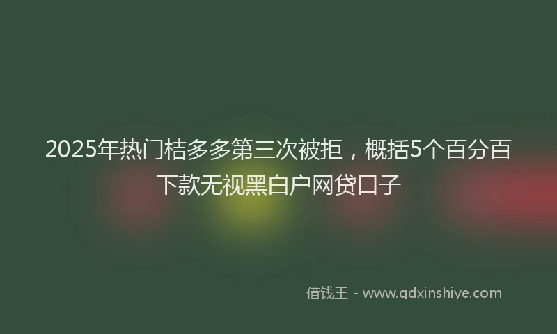2025年热门桔多多第三次被拒，概括5个百分百下款无视黑白户网贷口子